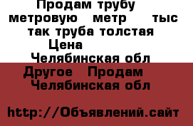 Продам трубу 12 метровую, 1метр 1,5 тыс, так труба толстая › Цена ­ 18 000 - Челябинская обл. Другое » Продам   . Челябинская обл.